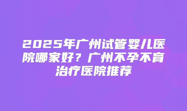 2025年广州试管婴儿医院哪家好?广州不孕不育治疗医院推荐