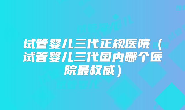 试管婴儿三代正规医院(试管婴儿三代国内哪个医院最权威)