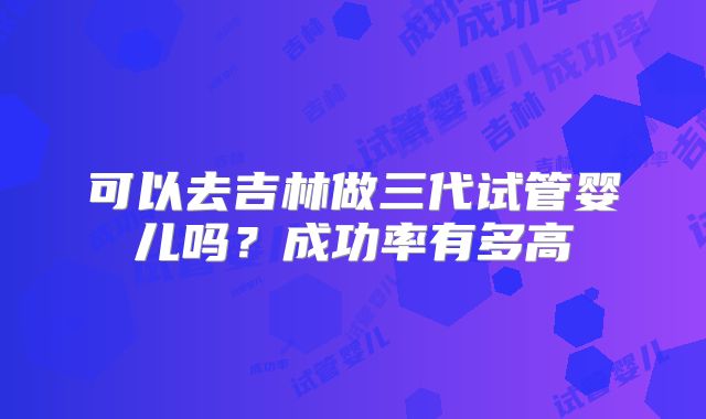 可以去吉林做三代试管婴儿吗?成功率有多高