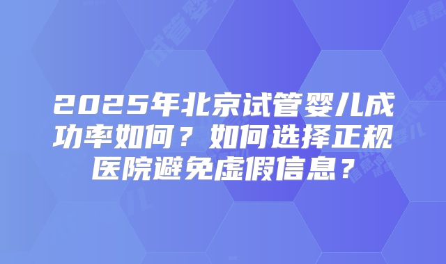 2025年北京试管婴儿成功率如何?如何选择正规医院避免虚假信息?