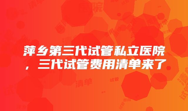 萍乡第三代试管私立医院,三代试管费用清单来了