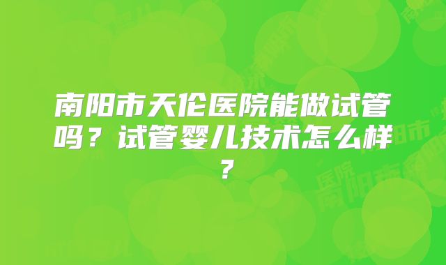 南阳市天伦医院能做试管吗?试管婴儿技术怎么样?