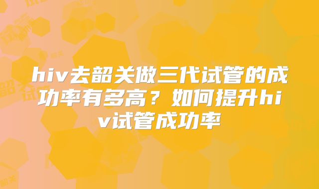 hiv去韶关做三代试管的成功率有多高?如何提升hiv试管成功率