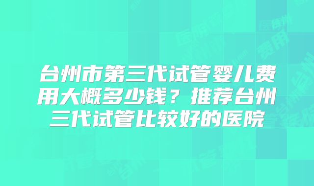 台州市第三代试管婴儿费用大概多少钱?推荐台州三代试管比较好的医院