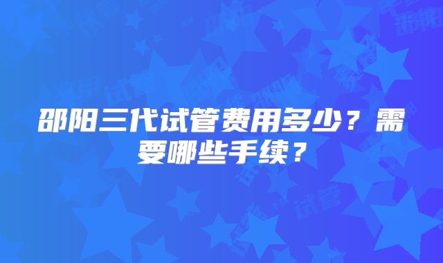 邵阳三代试管费用多少?需要哪些手续?