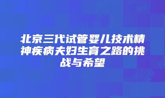 北京三代试管婴儿技术精神疾病夫妇生育之路的挑战与希望
