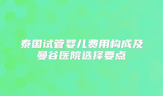 泰国试管婴儿费用构成及曼谷医院选择要点