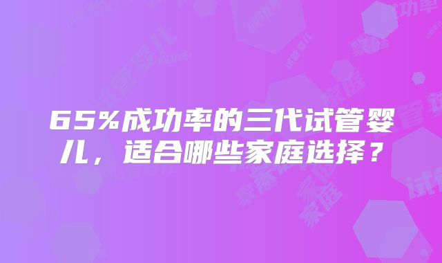 65%成功率的三代试管婴儿,适合哪些家庭选择?