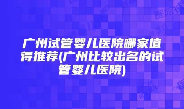 广州试管婴儿医院哪家值得推荐(广州比较出名的试管婴儿医院)