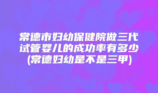 常德市妇幼保健院做三代试管婴儿的成功率有多少(常德妇幼是不是三甲)