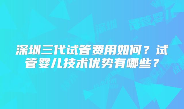 深圳三代试管费用如何？试管婴儿技术优势有哪些？