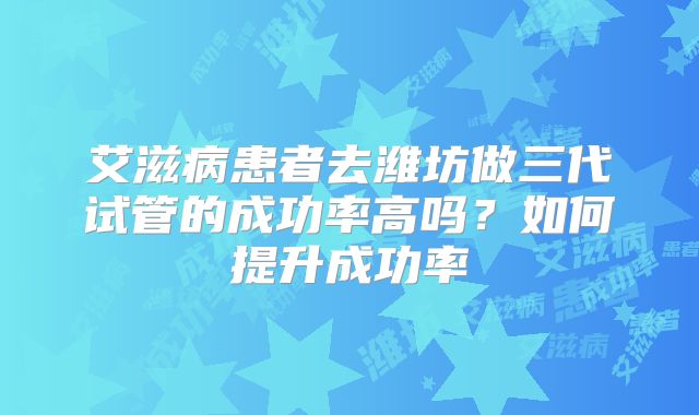 艾滋病患者去潍坊做三代试管的成功率高吗?如何提升成功率