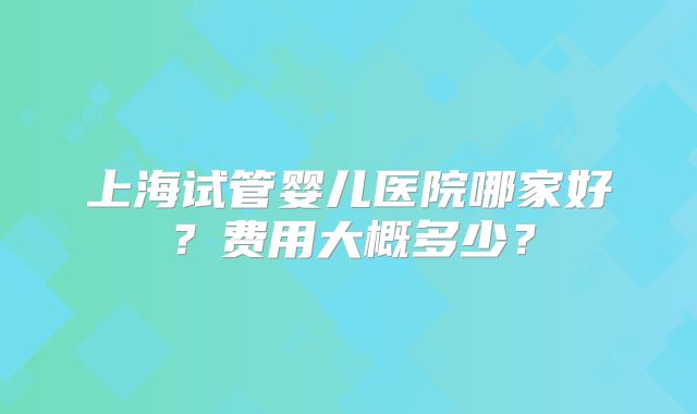 上海试管婴儿医院哪家好？费用大概多少？