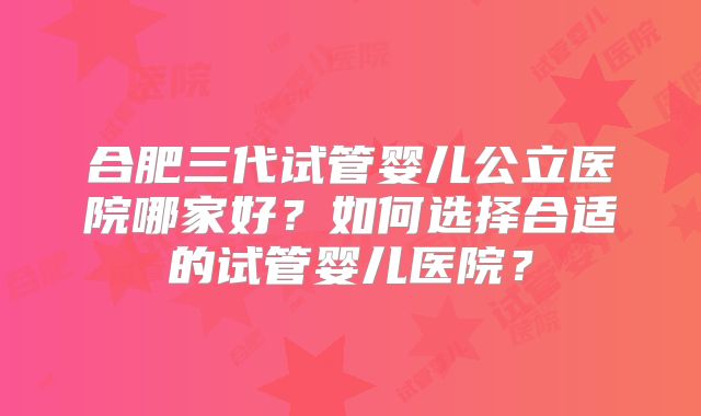 合肥三代试管婴儿公立医院哪家好？如何选择合适的试管婴儿医院？
