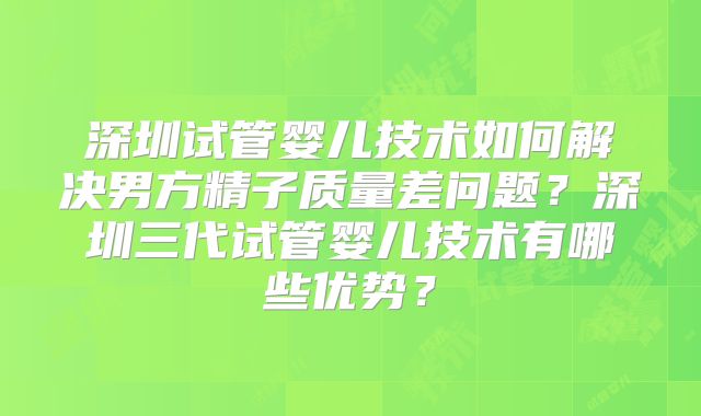 深圳试管婴儿技术如何解决男方精子质量差问题？深圳三代试管婴儿技术有哪些优势？