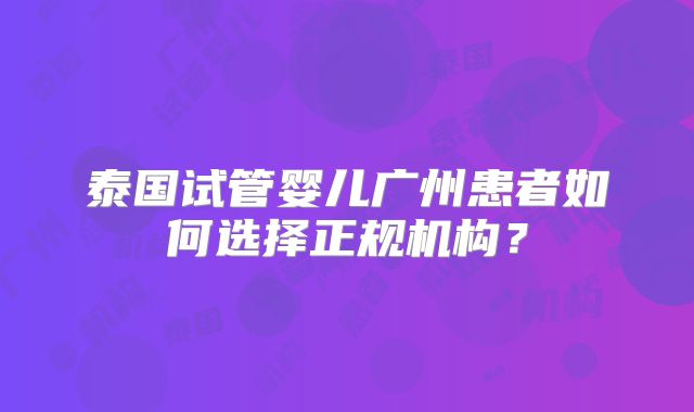 泰国试管婴儿广州患者如何选择正规机构？