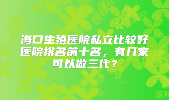 海口生殖医院私立比较好医院排名前十名，有几家可以做三代？