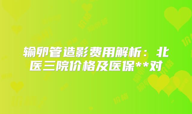 输卵管造影费用解析:北医三院价格及医保**对