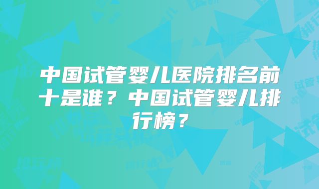 中国试管婴儿医院排名前十是谁?中国试管婴儿排行榜?