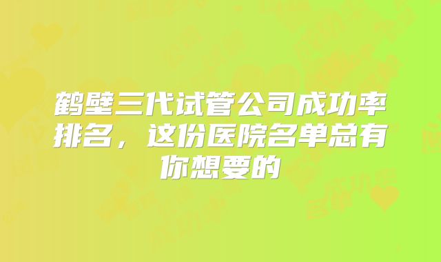鹤壁三代试管公司成功率排名,这份医院名单总有你想要的
