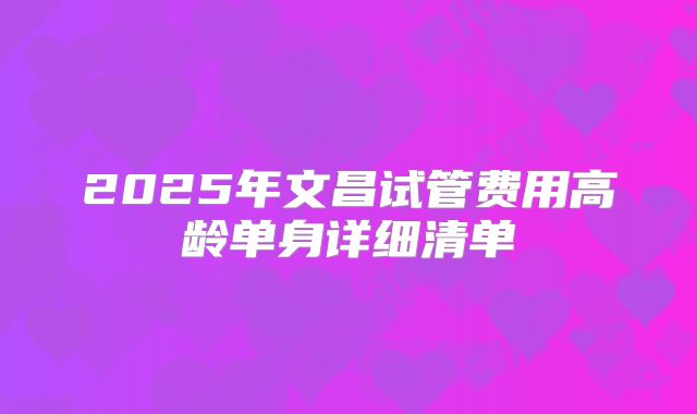 2025年文昌试管费用高龄单身详细清单