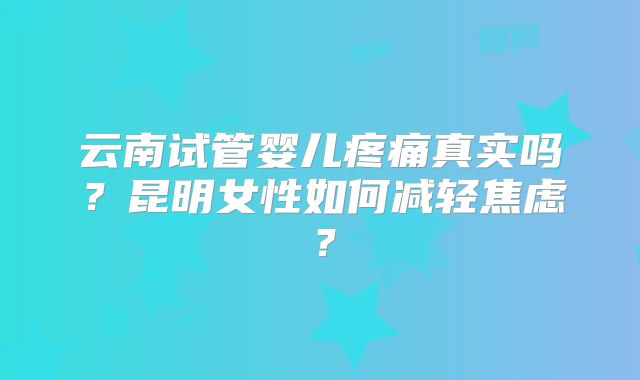 云南试管婴儿疼痛真实吗?昆明女性如何减轻焦虑?