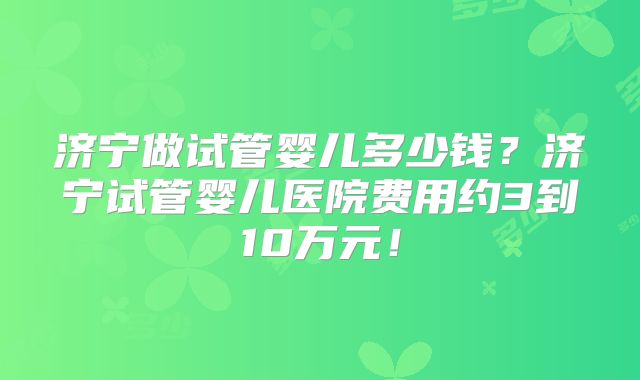 济宁做试管婴儿多少钱?济宁试管婴儿医院费用约3到10万元!