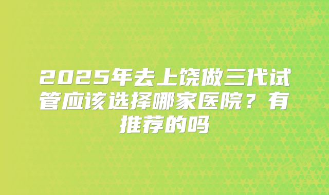 2025年去上饶做三代试管应该选择哪家医院?有推荐的吗