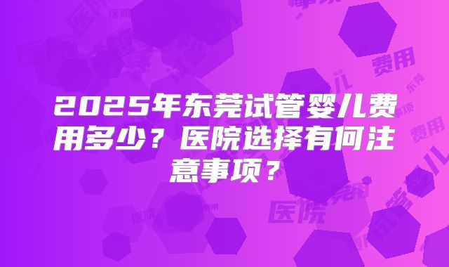 2025年东莞试管婴儿费用多少?医院选择有何注意事项?