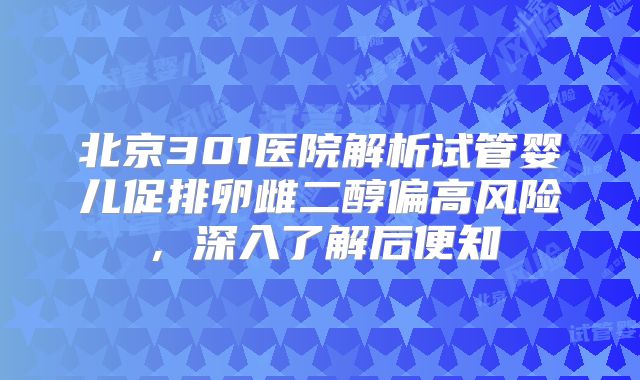 北京301医院解析试管婴儿促排卵雌二醇偏高风险,深入了解后便知