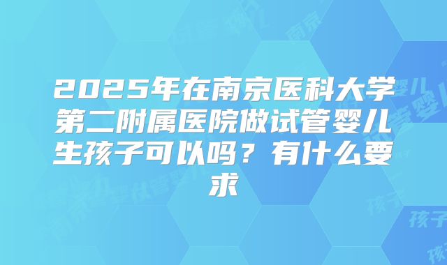 2025年在南京医科大学第二附属医院做试管婴儿生孩子可以吗?有什么要求