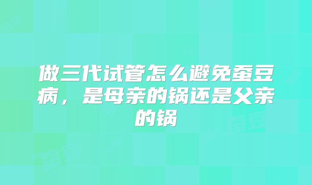 做三代试管怎么避免蚕豆病,是母亲的锅还是父亲的锅
