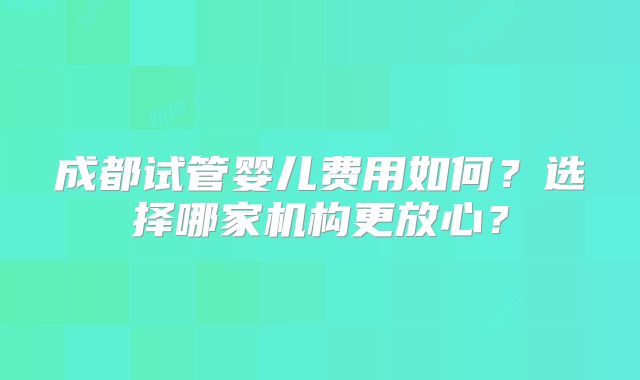 成都试管婴儿费用如何？选择哪家机构更放心？