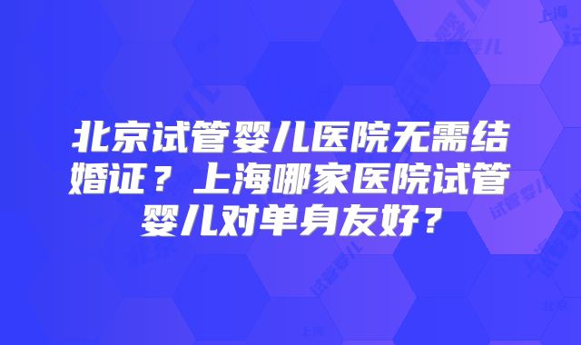 北京试管婴儿医院无需结婚证?上海哪家医院试管婴儿对单身友好?