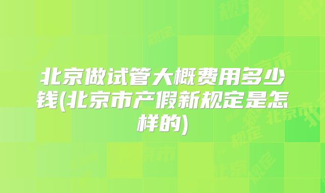 北京做试管大概费用多少钱(北京市产假新规定是怎样的)