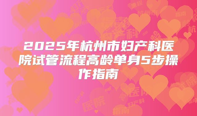 2025年杭州市妇产科医院试管流程高龄单身5步操作指南
