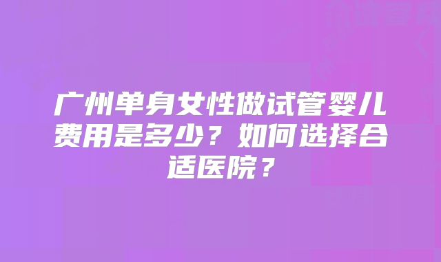 广州单身女性做试管婴儿费用是多少？如何选择合适医院？