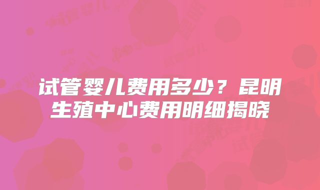 试管婴儿费用多少？昆明生殖中心费用明细揭晓