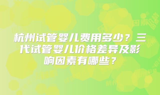杭州试管婴儿费用多少?三代试管婴儿价格差异及影响因素有哪些?