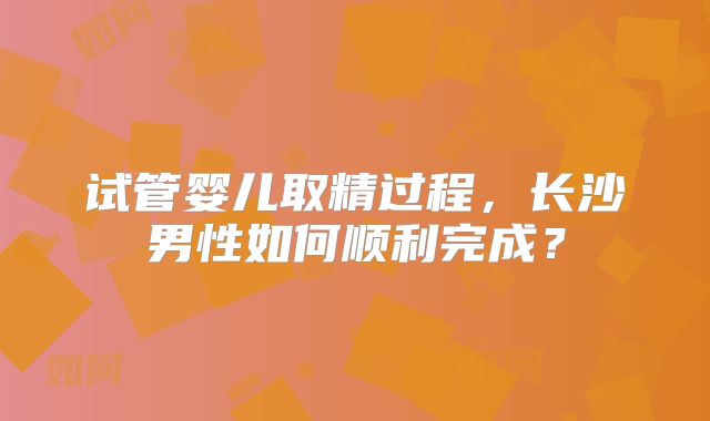 试管婴儿取精过程,长沙男性如何顺利完成?