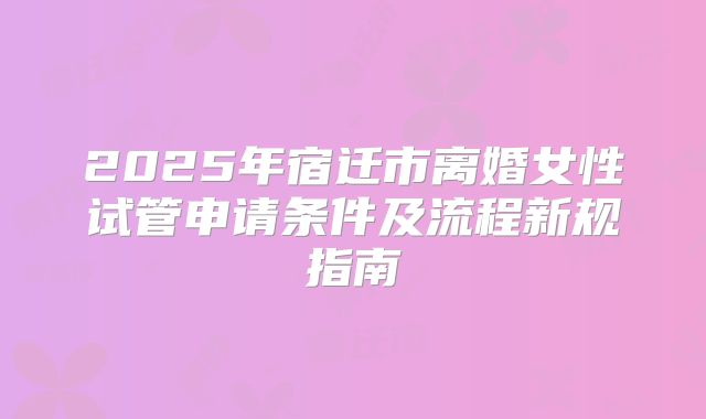 2025年宿迁市离婚女性试管申请条件及流程新规指南