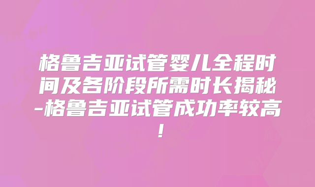 格鲁吉亚试管婴儿全程时间及各阶段所需时长揭秘-格鲁吉亚试管成功率较高！