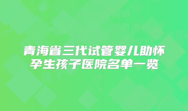 青海省三代试管婴儿助怀孕生孩子医院名单一览