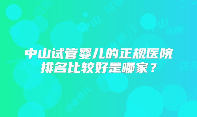 中山试管婴儿的正规医院排名比较好是哪家？