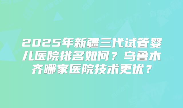 2025年新疆三代试管婴儿医院排名如何？乌鲁木齐哪家医院技术更优？
