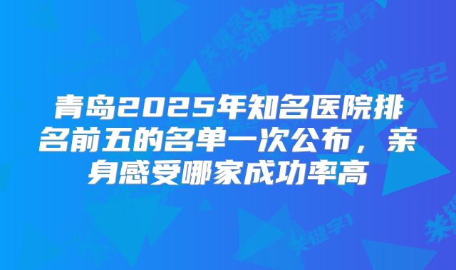 青岛2025年知名医院排名前五的名单一次公布,亲身感受哪家成功率高