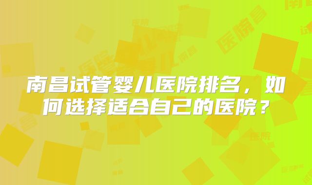 南昌试管婴儿医院排名，如何选择适合自己的医院？