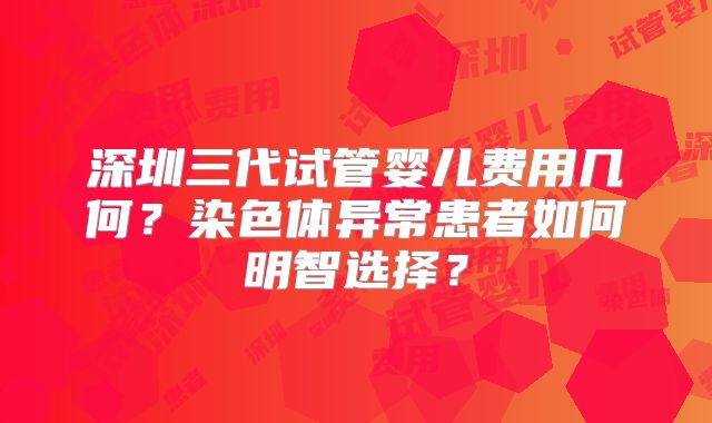 深圳三代试管婴儿费用几何?染色体异常患者如何明智选择?