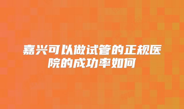 嘉兴可以做试管的正规医院的成功率如何