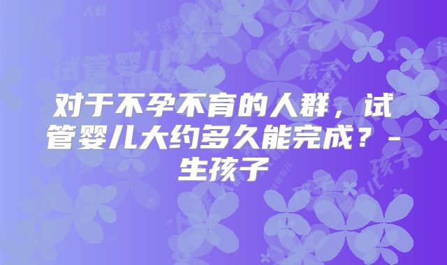 对于不孕不育的人群，试管婴儿大约多久能完成？-生孩子